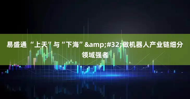 易盛通 “上天”与“下海” 做机器人产业链细分领域强者