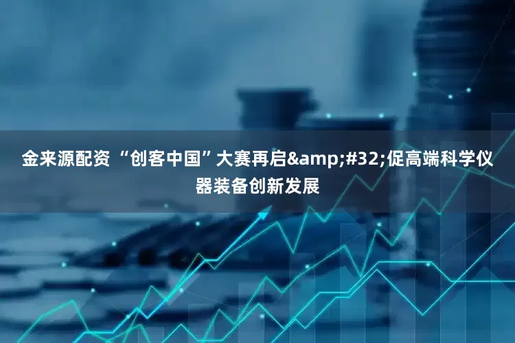 金来源配资 “创客中国”大赛再启 促高端科学仪器装备创新发展