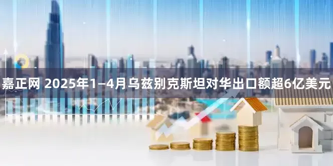 嘉正网 2025年1—4月乌兹别克斯坦对华出口额超6亿美元