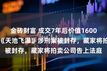 金砖财富 成交7年后价值1600万元关山月名画《天池飞瀑》涉刑案被封存，藏家将拍卖公司告上法庭