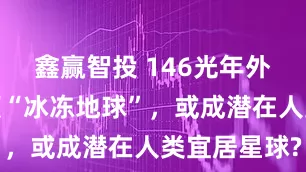 鑫赢智投 146光年外新发现一颗“冰冻地球”，或成潜在人类宜居星球?