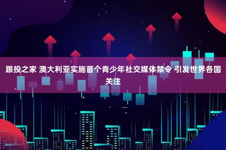 跟投之家 澳大利亚实施首个青少年社交媒体禁令 引发世界各国关注