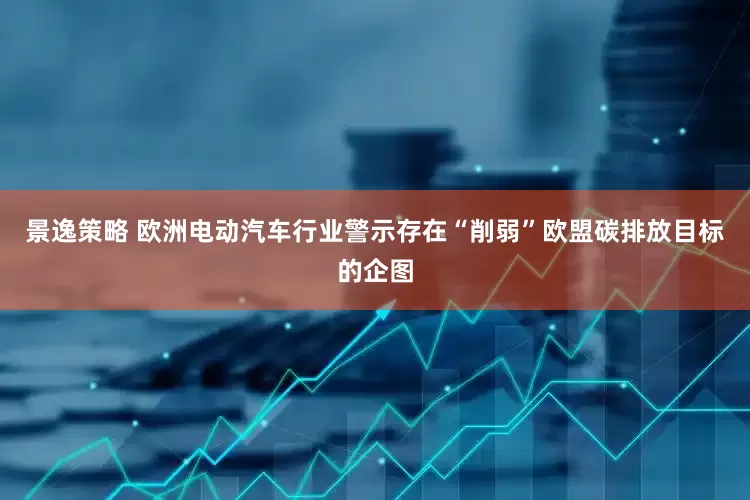 景逸策略 欧洲电动汽车行业警示存在“削弱”欧盟碳排放目标的企图