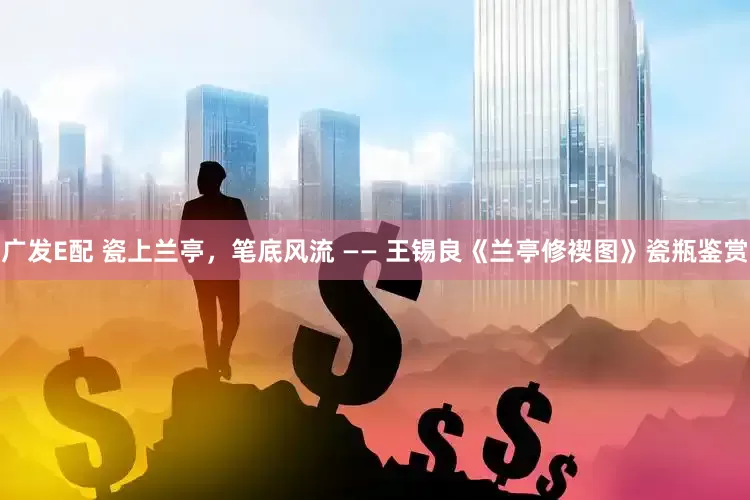 广发E配 瓷上兰亭，笔底风流 —— 王锡良《兰亭修褉图》瓷瓶鉴赏