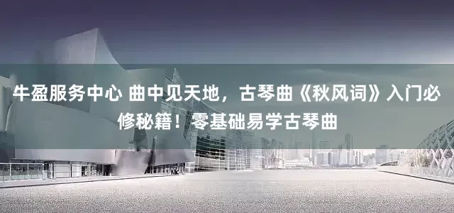 牛盈服务中心 曲中见天地，古琴曲《秋风词》入门必修秘籍！零基础易学古琴曲