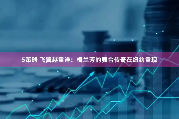 5策略 飞翼越重洋：梅兰芳的舞台传奇在纽约重现