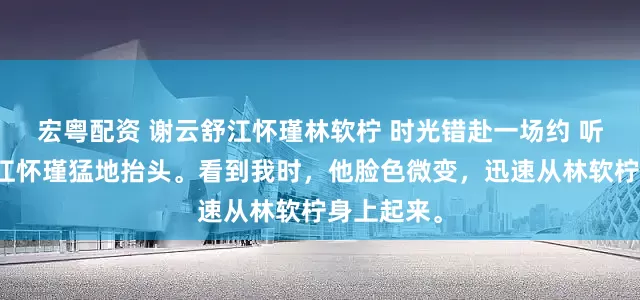 宏粤配资 谢云舒江怀瑾林软柠 时光错赴一场约 听到动静，江怀瑾猛地抬头。看到我时，他脸色微变，迅速从林软柠身上起来。