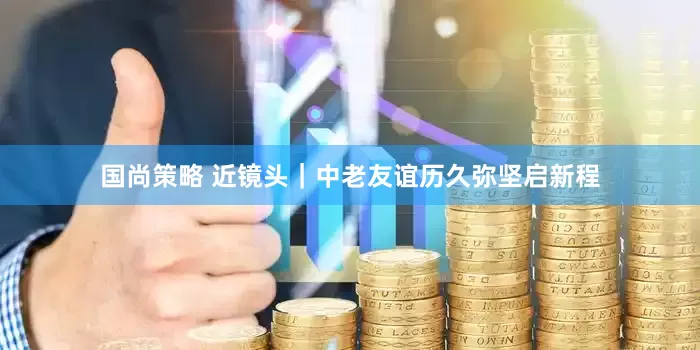 国尚策略 近镜头｜中老友谊历久弥坚启新程